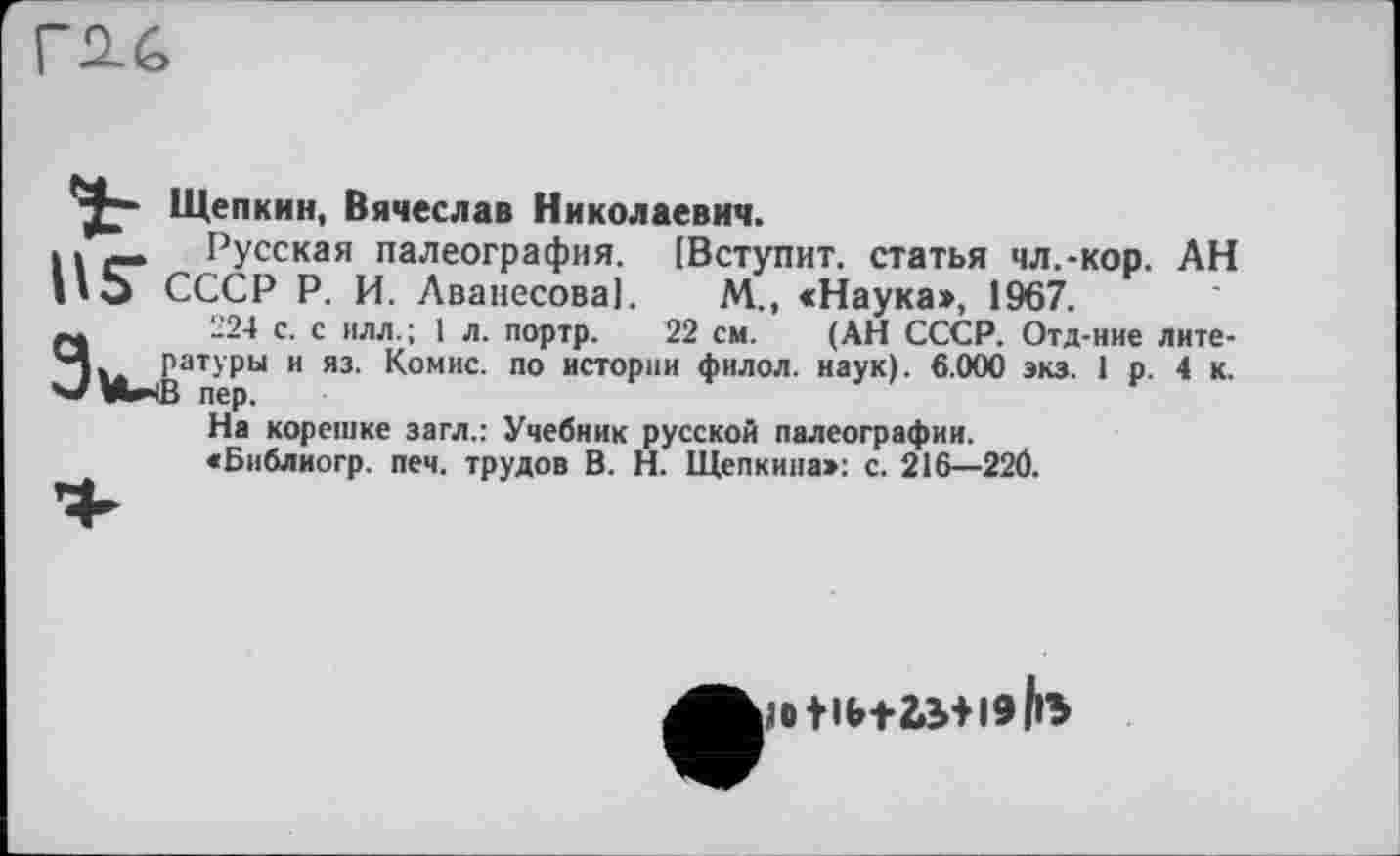 ﻿Щепкин, Вячеслав Николаевич.
Русская палеография. [Вступит, статья чл.-кор. АН СССР Р. И. Аванесова]. М., «Наука», 1967.
224 с. с илл.; 1 л. портр. 22 см. (АН СССР. Отд-ние литературы и яз. Комис, по истории филол. наук). 6.000 экз. 1 р. 4 к.
На корешке загл.: Учебник русской палеографии.
«Библиогр. печ. трудов В. Н. Щепкина»: с. 216—22Ö.